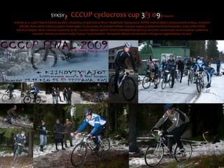 SYKSY, CCCUP cyclocross cup 3/3 09@ KajaaniKolmas ja cc cupin filaanit käytiin puoliksi urbaanissa ympäristössä Myyn takapihalla Teppanassa. Reitille mahtui paljon yksisuuntaista polkua, yksi pieni ylämäki, ihan vähän sohjoa ja paljon iloisia ajajia. Cyclocrossia siis parhaimmillaan. Oulusta saapui jo perjantai-iltana etujoukko, joten yölla reitille kaivetut kuopat olivat varmasti tarpeeksi syviä. Crossien jälkeen ajettiin lyhyet ylämäkikiihdytykset ja siirryttiin saunomaan. Kokonaiskisan palkinnot menivät miesten ja naisten osalta Ouluun hyviin koteihin. Banquetin jälkeen lanseerattiin vahingossa legendaariset 06-ajot.