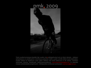pmk, 2009Tässä vuosikertomuksessa käydään läpi vuoden 2009 päätapahtumia kuvin ja lyhyin tekstein.  Julkaisun tarkoituksena on esitellä pmk:n toimintaa ja palauttaa mieliin vuoden varrella olleita hyviä kokemuksia.  Vuoden aikana on tapahtunut myös paljon sellaista mitä tässä julkaisussa ei ole esitelty. Parhaiten toimintaan tutustut vierailemalla tiedostuskanavallamme http://maastiskeza.blogspot.comja tulemalla mukaan  yhteislenkeille ja tapahtumiin.  Sähköpostilla voi lähestyä osoitteeseen maastiskeza@gmail.com.