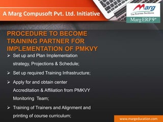 A Marg Compusoft Pvt. Ltd. Initiative
 Set up and Plan Implementation
strategy, Projections & Schedule;
 Set up required Training Infrastructure;
 Apply for and obtain center
Accreditation & Affiliation from PMKVY
Monitoring Team;
 Training of Trainers and Alignment and
printing of course curriculum;
www.margeducation.com
PROCEDURE TO BECOME
TRAINING PARTNER FOR
IMPLEMENTATION OF PMKVY
 