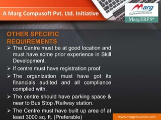 A Marg Compusoft Pvt. Ltd. Initiative
 The Centre must be at good location and
must have some prior experience in Skill
Development.
 If centre must have registration proof
 The organization must have got its
financials audited and all compliance
complied with.
 The centre should have parking space &
near to Bus Stop /Railway station.
 The Centre must have built up area of at
least 3000 sq. ft. (Preferable) www.margeducation.com
OTHER SPECIFIC
REQUIREMENTS
 