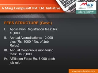 A Marg Compusoft Pvt. Ltd. Initiative
I. Application Registration fees: Rs.
10,000
II. Annual Accreditations: 12,000
plus (Rs. 1000 * No. of Job
Roles)
III. Annual Continuous monitoring
fees: Rs. 8,000
IV. Affiliation Fees: Rs. 6,000 each
job role
www.margeducation.com
FEES STRUCTURE (Govt.)
 