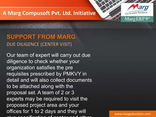 A Marg Compusoft Pvt. Ltd. Initiative
Our team of expert will carry out due
diligence to check whether your
organization satisfies the pre
requisites prescribed by PMKVY in
detail and will also collect documents
to be attached along with the
proposal set. A team of 2 or 3
experts may be required to visit the
proposed project area and your
offices for 1 to 2 days and they will www.margeducation.com
SUPPORT FROM MARG
DUE DILIGENCE (CENTER VISIT)
 