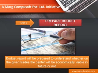 STEP-3
PREPARE BUDGET
REPORT
Budget report will be prepared to understand whether on
the given trades the center will be economically viable in
future or not
www.margeducation.com
A Marg Compusoft Pvt. Ltd. Initiative
www.margeducation.com
 