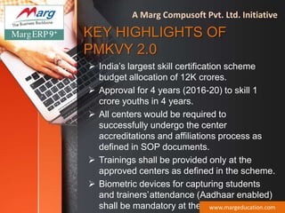 KEY HIGHLIGHTS OF
PMKVY 2.0
 India’s largest skill certification scheme
budget allocation of 12K crores.
 Approval for 4 years (2016-20) to skill 1
crore youths in 4 years.
 All centers would be required to
successfully undergo the center
accreditations and affiliations process as
defined in SOP documents.
 Trainings shall be provided only at the
approved centers as defined in the scheme.
 Biometric devices for capturing students
and trainers’attendance (Aadhaar enabled)
shall be mandatory at the PMKVY centers.www.margeducation.com
A Marg Compusoft Pvt. Ltd. Initiative
 