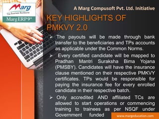 KEY HIGHLIGHTS OF
PMKVY 2.0
 The payouts will be made through bank
transfer to the beneficiaries and TPs accounts
as applicable under the Common Norms.
 Every certified candidate will be mapped to
Pradhan Mantri Suraksha Bima Yojana
(PMSBY). Candidates will have the insurance
clause mentioned on their respective PMKVY
certificates. TPs would be responsible for
paying the insurance fee for every enrolled
candidate in their respective batch.
 Only accredited AND affiliated TCs are
allowed to start operations or commencing
training to trainees as per NSQF under
Government funded skill developmentwww.margeducation.com
A Marg Compusoft Pvt. Ltd. Initiative
 