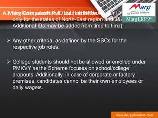 A Marg Compusoft Pvt. Ltd. Initiative Verifiable alternate ID such as PAN or Voter ID (applicable
only for the states of North-East region and J&K -
Additional IDs may be added from time to time).
 Any other criteria, as defined by the SSCs for the
respective job roles.
 College students should not be allowed or enrolled under
PMKVY as the Scheme focuses on school/college
dropouts. Additionally, in case of corporate or factory
premises, candidates cannot be their own employees or
daily wagers.
www.margeducation.com
 