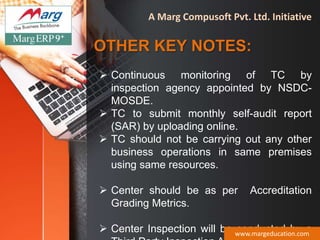 OTHER KEY NOTES:
 Continuous monitoring of TC by
inspection agency appointed by NSDC-
MOSDE.
 TC to submit monthly self-audit report
(SAR) by uploading online.
 TC should not be carrying out any other
business operations in same premises
using same resources.
 Center should be as per Accreditation
Grading Metrics.
 Center Inspection will be conducted by awww.margeducation.com
A Marg Compusoft Pvt. Ltd. Initiative
 