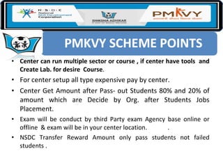 • Center can run multiple sector or course , if center have tools and
Create Lab. for desire Course.
• For center setup all type expensive pay by center.
• Center Get Amount after Pass- out Students 80% and 20% of
amount which are Decide by Org. after Students Jobs
Placement.
• Exam will be conduct by third Party exam Agency base online or
offline & exam will be in your center location. .
• NSDC Transfer Reward Amount only pass students not failed
students .
 
