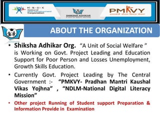 • Shiksha Adhikar Org. “A Unit of Social Welfare ”
is Working on Govt. Project Leading and Education
Support for Poor Person and Losses Unemployment,
Growth Skills Education.
• Currently Govt. Project Leading by The Central
Government :- “PMKVY- Pradhan Mantri Kaushal
Vikas Yojhna” , “NDLM-National Digital Literacy
Mission”
• Other project Running of Student support Preparation &
Information Provide in Examination
 
