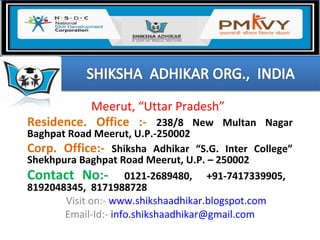 Meerut, “Uttar Pradesh”
Residence. Office :- 238/8 New Multan Nagar
Baghpat Road Meerut, U.P.-250002
Corp. Office:- Shiksha Adhikar “S.G. Inter College”
Shekhpura Baghpat Road Meerut, U.P. – 250002
Contact No:- 0121-2689480, +91-7417339905,
8192048345, 8171988728
Visit on:- www.shikshaadhikar.blogspot.com
Email-Id:- info.shikshaadhikar@gmail.com
 