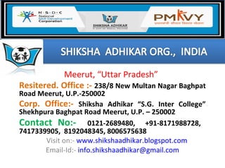 Meerut, “Uttar Pradesh”
Resitered. Office :- 238/8 New Multan Nagar Baghpat
Road Meerut, U.P.-250002
Corp. Office:- Shiksha Adhikar “S.G. Inter College”
Shekhpura Baghpat Road Meerut, U.P. – 250002
Contact No:- 0121-2689480, +91-8171988728,
7417339905, 8192048345, 8006575638
Visit on:- www.shikshaadhikar.blogspot.com
Email-Id:- info.shikshaadhikar@gmail.com
 
