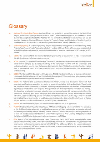 Glossary
a. Aadhaar ID in North-East Region: Aadhaar IDs are not available in some of the states in the North-East
Region. To facilitate coverage of those states in PMKVY, alternate Identity proofs, such as PAN or Voter
ID, may be accepted instead of the Aadhaar ID. The six North-East states where alternate IDs can be
used are Nagaland, Manipur, Mizoram, Arunachal Pradesh, Assam and Meghalaya. Variation from the
process shall not be permitted for the remaining North-Eaststates, namely Sikkim and Tripura.
b. Mobilising Agency: A Mobilising Agency may be appointed for Recognition of Prior Learning (RPL)
Projects Type 1 and 3. Trade Associations,Industry bodies, NGOs, or Training Partnerscan be appointed
as Mobilising Agency to assist in on-ground mobilisation of potential candidates to RPL camps or RPL
centers.
c. MSDE: The Ministry of Skill Development and Entrepreneurship of Government of India coordinates all
the skill development efforts across the country.
d. NOSs: National Occupational Standards (NOSs) specify the standard of performance an individual must
achieve when carrying out a particular activity at the workplace, together with the knowledge and
understanding they need to meet that standard consistently. Each NOS deﬁnes one key function in a job
role. In its essential form, NOS describes functions, standards of performance, and knowledge /
understanding.
e. NSDC: The National Skill Development Corporation (NSDC) has been instituted to foster private sector
initiatives in Skill Development. It is a Private Public Partnership (PPP) organization with representatives
of Government and Industry Associations on its Board.
f. NSQF: The National Skill Qualiﬁcation Framework (NSQF), would be a descriptive framework that
organizes qualiﬁcations, according to a series of levels of knowledge, skills and aptitude. These levels
are deﬁned in terms of learning outcomes, including the competencies the learners must possess
regardless of whether they were acquired through formal, non-formal or informal education and training.
It is, therefore, a nationally integrated education and competency based skill framework that will provide
for multiple pathways both within vocational education and vocational training and among vocational
education, vocational training, general education and technical education. In this way, it links one level of
learning to a higher level in order to enable a person to acquire the desired skill levels, transit to the job
market, and return to skill development to further upgrade their skill sets.
g. Payout: It is the amount that paid out to the candidates, PIAs and SSCs, as applicable.
h. PMKVY: Pradhan Mantri Kaushal Vikas Yojana (PMKVY) is the ﬂagship scheme of MSDE. The objective
of this Skill Certiﬁcation scheme is to enable a large number of Indian youth to take up industry-relevant
skill training that will help them in securing a better livelihood. Individuals with prior learning experience
or skills will also be assessed and certiﬁed under the Recognition of Prior Learning (RPL) component of
the Scheme. NSDC is the designated implementing agency for PMKVY.
i. QPs: A set of NOSs, aligned to a job role, called Qualiﬁcation Packs (QPs), would be available for every
job role in each industry sector. These drive creation of curriculum and assessments. The job roles would
be at various proﬁciency levels and aligned to the NSQF. The NOSs and QPs for the various job roles in
each sector, created by SSCs and subsequently ratiﬁed by an appropriate authority, would be available
online and updated from time to time.
 