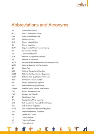 Abbreviations and Acronyms
AA Assessment Agency
BDO Block Development Ofﬁcer
CJM Chief Judicial Magistrate
CTC Cost to company
DLO District Labour Ofﬁcer
DM District Magistrate
DoPT Department of Personnel and Training
GoI Government of India
J&K Jammu and Kashmir
MLA Member of Legislative Assembly
MP Member of Parliament
MSDE Ministry of Skill Development and Entrepreneurship
NBSC National Board for Skill Certiﬁcation
N-E North-East
NOS National Occupational Standard
NSDC National Skill Development Corporation
NSQF National Skills Qualiﬁcation Framework
PAN Permanent Account Number
PIA Project Implementing Agencies
PMC PMKVY Monitoring Committee
PMKVY Pradhan Mantri Kaushal Vikas Yojana
PMU Project Management Unit
PwD Persons with Disability
QP Qualiﬁcation Pack
RPL Recognition of Prior Learning
SAR Self-Assessment Report/Self-Audit Report
SDM Sub Divisional Magistrate
SDMS Skill Development Management System
SOP Standard Operating Procedure
SSC Sector Skill Council
TC Training Centre
ToT Training of Trainer
TP Training Partner
 