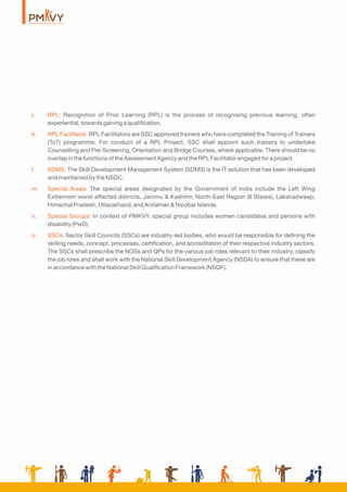 j. RPL: Recognition of Prior Learning (RPL) is the process of recognising previous learning, often
experiential, towards gaining a qualiﬁcation.
k. RPL Facilitator: RPL Facilitators are SSC approved trainers who have completed the Training of Trainers
(ToT) programme. For conduct of a RPL Project, SSC shall appoint such trainers to undertake
Counselling and Pre-Screening, Orientation and Bridge Courses, where applicable. There should be no
overlap in the functions of the Assessment Agency and the RPL Facilitator engaged for a project.
l. SDMS: The Skill Development Management System (SDMS) is the IT solution that has been developed
and maintained by the NSDC.
m. Special Areas: The special areas designated by the Government of India include the Left Wing
Extremism worst affected districts, Jammu & Kashmir, North-East Region (8 States), Lakshadweep,
Himachal Pradesh, Uttarakhand, and Andaman & Nicobar Islands.
n. Special Groups: In context of PMKVY, special group includes women candidates and persons with
disability (PwD).
o. SSCs: Sector Skill Councils (SSCs) are industry-led bodies, who would be responsible for deﬁning the
skilling needs, concept, processes, certiﬁcation, and accreditation of their respective industry sectors.
The SSCs shall prescribe the NOSs and QPs for the various job roles relevant to their industry, classify
the job roles and shall work with the National Skill Development Agency (NSDA) to ensure that these are
in accordance with the National Skill Qualiﬁcation Framework (NSQF).
 