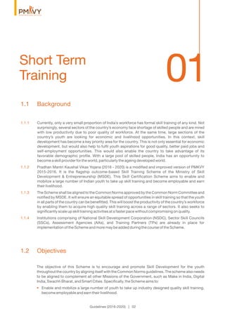 01Short Term
Training
Guidelines (2016-2020) | 02
1.1 Background
1.1.1 Currently, only a very small proportion of India’s workforce has formal skill training of any kind. Not
surprisingly, several sectors of the country’s economy face shortage of skilled people and are mired
with low productivity due to poor quality of workforce. At the same time, large sections of the
country’s youth are looking for economic and livelihood opportunities. In this context, skill
development has become a key priority area for the country. This is not only essential for economic
development, but would also help to fulﬁl youth aspirations for good quality, better paid jobs and
self-employment opportunities. This would also enable the country to take advantage of its
favorable demographic proﬁle. With a large pool of skilled people, India has an opportunity to
become a skill provider for the world, particularly the ageing developed world.
1.1.2 Pradhan Mantri Kaushal Vikas Yojana (2016 - 2020) is a modiﬁed and improved version of PMKVY
2015-2016. It is the ﬂagship outcome-based Skill Training Scheme of the Ministry of Skill
Development & Entrepreneurship (MSDE). This Skill Certiﬁcation Scheme aims to enable and
mobilize a large number of Indian youth to take up skill training and become employable and earn
their livelihood.
1.1.3 The Scheme shall be aligned to the Common Norms approved by the Common Norm Committee and
notiﬁed by MSDE. It will ensure an equitable spread of opportunities in skill training so that the youth
in all parts of the country can be beneﬁtted. This will boost the productivity of the country’s workforce
by enabling them to acquire high quality skill training across a range of sectors. It also seeks to
signiﬁcantly scale up skill training activities at a faster pace without compromising on quality.
1.1.4 Institutions comprising of National Skill Development Corporation (NSDC), Sector Skill Councils
(SSCs), Assessment Agencies (AAs), and Training Partners (TPs) are already in place for
implementation of the Scheme and more may be added during the course of the Scheme.
1.2 Objectives
The objective of this Scheme is to encourage and promote Skill Development for the youth
throughout the country by aligning itself with the Common Norms guidelines. The scheme also needs
to be aligned to complement all other Missions of the Government, such as Make in India, Digital
India, Swachh Bharat, and Smart Cities. Speciﬁcally, the Scheme aims to:
• Enable and mobilize a large number of youth to take up industry designed quality skill training,
become employable and earn their livelihood.
 
