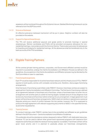 assessors will be monitored throughout the Scheme’s tenure. Detailed Monitoring framework can be
referred to from the SOP Document.
1.4.12 Grievance Redressal
An effective grievance redressal mechanism will be put in place. Helpline numbers will also be
provided on the website.
1.4.13 Support for Special Areas/Groups
The TPs will receive additional payouts and grade points to promote trainings in special
areas/groups. Women candidates and PwDs will be provided conveyance allowance for non-
residential trainings, in accordance with the Common Norms. There is also a provision for allowances
for boarding and lodging for residential trainings. All the allowances shall be transferred only to the
bank accounts of the TPs/candidates.
1.5 Eligible Training Partners
All the centres (private training partners, corporates, and Government-afﬁliated centres) would be
required to successfully undergo the Centre Accreditation and Afﬁliation Process as deﬁned in the
guidelines. Any exceptions in the Centre Accreditation and Afﬁliation process may be decided by the
Sub Committee on case-to-case basis.
1.5.1 Franchising Arrangements
Each TP would be responsible for its entire franchisee network and the infrastructure of TCs. PMKVY
aspires to build quality centres with complete ownership and, therefore, discourages franchising
arrangements.
Only ﬁrst level of franchising is permitted under PMKVY. However, franchisee centres are subject to
approval from Centre Accreditation and Afﬁliation Committee. The ﬁrst level of franchising is deﬁned
as an agreement between a franchisee and a franchisor, where a franchisee does not enter into an
arrangement with another party to sublet its training targets. Suitable amount of due diligence must
be done by franchisee and franchisor before entering into any arrangement. A legal agreement must
govern all franchise and franchisor arrangements. NSDC shall not interfere in operational or personal
disputes arising as a result of conﬂict between the two parties; however, the TP is supposed to
produce the legal agreement with relevant supporting documents to NSDC in the speciﬁed format,
as and when requested for.
1.5.2 Training Centres
To conduct trainings under PMKVY, centres have to be accredited and afﬁliated as per guidelines
deﬁned in the SOP document – Centre Accreditation and Afﬁliation Guidelines.
TCs preferably should be standalone centers designed to deliver PMKVY with dedicated resources.
However TC can be used to deliver other government sponsored programs with clearance from
respective authorities provided the residual training capacity is available. Franchisee centers will be
given lower priority and it is planned to gradually phase out franchisee arrangements.
Guidelines (2016-2020) | 06
 
