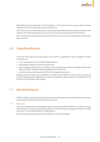 Notwithstanding the franchisee mode of operation, a TC should not carry out any other business
operations in the same premises using same resources.
The TC has to ensure that the attendance records are maintained and ﬁled for review at all times. The
assessor will verify the attendance records before conducting the assessments for the batch.
Each TC also has to facilitate opening of Jan Dhan bank accounts for the candidates who do not have
a bank account.
1.6 Target Beneﬁciaries
In line with the objectives stated above, this Scheme is applicable to any candidate of Indian
nationality who:
Is an unemployed youth or, school/college dropouts,•
Possesses an Aadhaar card and a bank account•
Has a veriﬁable alternate ID such as PAN or Voter ID (applicable only for the states of North-East•
region and J&K - Additional IDs may be added from time to time)
Any other criteria, as deﬁned by the SSCs for the respective job roles•
College students should not be allowed or enrolled under PMKVY as the Scheme focuses on
school/college dropouts. Additionally, in case of corporates or factory premises, candidates cannot
be their own employees or daily wagers.
1.7 Monetary Payouts
PMKVYwillfollowcompletetransparentfundingofskilltrainingwithoutany intermediaries and payouts
will be directly transferred to the stakeholders’ account.
1.7.1 Base Costs
The per candidate base costs for different sectors will be either INR 28.9, INR 34.7 or INR 40.4 as per
the trainings in various job roles/sectors deﬁned in the three different categories deﬁned in the SOP
document – Per hour Base Costs for Trades/Sectors.
Costs will be updated as per the Common Norms in case of any changes.
Guidelines (2016-2020) | 07
 
