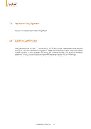 Guidelines (2016-2020) | 10
1.8 Implementing Agency
The Scheme will be implemented through NSDC.
1.9 Steering Committee
Steering Committee for PMKVY, constituted by MSDE will approve the process manual, provide
broad policy directions and periodically monitor the performance of the Scheme. The committee will
oversee dynamic ﬁxation of targets for skilling, job role-wise training cost, activities related to
awareness building and trainee mobilisation, and mentorship support, among other things.
 