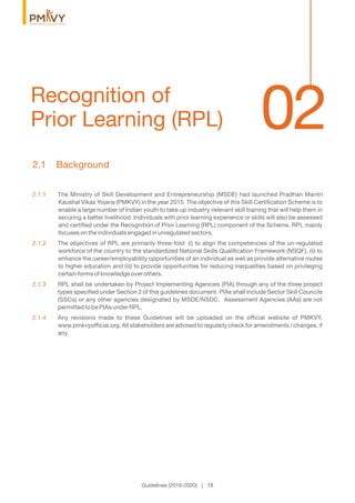 02Recognition of
Prior Learning (RPL)
Guidelines (2016-2020) | 18
2.1 Background
2.1.1 The Ministry of Skill Development and Entrepreneurship (MSDE) had launched Pradhan Mantri
Kaushal Vikas Yojana (PMKVY) in the year 2015. The objective of this Skill Certiﬁcation Scheme is to
enable a large number of Indian youth to take up industry-relevant skill training that will help them in
securing a better livelihood. Individuals with prior learning experience or skills will also be assessed
and certiﬁed under the Recognition of Prior Learning (RPL) component of the Scheme. RPL mainly
focuses on the individuals engaged in unregulated sectors.
2.1.2 The objectives of RPL are primarily three-fold: (i) to align the competencies of the un-regulated
workforce of the country to the standardized National Skills Qualiﬁcation Framework (NSQF), (ii) to
enhance the career/employability opportunities of an individual as well as provide alternative routes
to higher education and (iii) to provide opportunities for reducing inequalities based on privileging
certain forms of knowledge over others.
2.1.3 RPL shall be undertaken by Project Implementing Agencies (PIA) through any of the three project
types speciﬁed under Section 2 of this guidelines document. PIAs shall include Sector Skill Councils
(SSCs) or any other agencies designated by MSDE/NSDC. Assessment Agencies (AAs) are not
permitted to be PIAs under RPL.
2.1.4 Any revisions made to these Guidelines will be uploaded on the ofﬁcial website of PMKVY,
www.pmkvyofﬁcial.org. All stakeholders are advised to regularly check for amendments / changes, if
any.
 