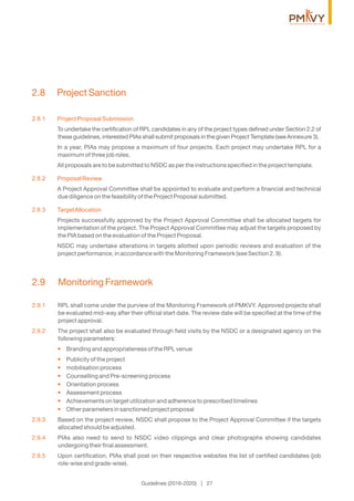 2.9.1 RPL shall come under the purview of the Monitoring Framework of PMKVY. Approved projects shall
be evaluated mid-way after their ofﬁcial start date. The review date will be speciﬁed at the time of the
project approval.
2.9.2 The project shall also be evaluated through ﬁeld visits by the NSDC or a designated agency on the
following parameters:
Branding and appropriateness of the RPL venue•
Publicity of the project•
mobilisation process•
Counselling and Pre-screening process•
Orientation process•
Assessment process•
Achievements on target utilization and adherence to prescribed timelines•
Other parameters in sanctioned project proposal•
2.9.3 Based on the project review, NSDC shall propose to the Project Approval Committee if the targets
allocated should be adjusted.
2.9.4 PIAs also need to send to NSDC video clippings and clear photographs showing candidates
undergoing their ﬁnal assessment.
2.9.5 Upon certiﬁcation, PIAs shall post on their respective websites the list of certiﬁed candidates (job
role-wise and grade-wise).
2.9 Monitoring Framework
2.8.1 Project Proposal Submission
To undertake the certiﬁcation of RPL candidates in any of the project types deﬁned under Section 2.2 of
these guidelines, interested PIAs shall submit proposals in the given Project Template (see Annexure 3).
In a year, PIAs may propose a maximum of four projects. Each project may undertake RPL for a
maximum of three job roles.
All proposals are to be submitted to NSDC as per the instructions speciﬁed in the project template.
2.8.2 Proposal Review
A Project Approval Committee shall be appointed to evaluate and perform a ﬁnancial and technical
due diligence on the feasibility of the Project Proposal submitted.
2.8.3 TargetAllocation
Projects successfully approved by the Project Approval Committee shall be allocated targets for
implementation of the project. The Project Approval Committee may adjust the targets proposed by
the PIA based on the evaluation of the Project Proposal.
NSDC may undertake alterations in targets allotted upon periodic reviews and evaluation of the
project performance, in accordance with the Monitoring Framework (see Section 2. 9).
2.8 Project Sanction
Guidelines (2016-2020) | 27
 