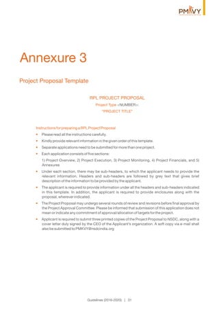Project Proposal Template
Annexure 3
RPL PROJECT PROPOSAL
Project Type <NUMBER>:
“PROJECT TITLE”
Instructions for preparing a RPL Project Proposal
• Please read all the instructions carefully.
• Kindly provide relevant information in the given order of this template.
• Separate applications need to be submitted for more than one project.
• Each application consists of ﬁve sections:
1) Project Overview, 2) Project Execution, 3) Project Monitoring, 4) Project Financials, and 5)
Annexures
• Under each section, there may be sub-headers, to which the applicant needs to provide the
relevant information. Headers and sub-headers are followed by grey text that gives brief
description of the information to be provided by the applicant.
• The applicant is required to provide information under all the headers and sub-headers indicated
in this template. In addition, the applicant is required to provide enclosures along with the
proposal, wherever indicated.
• The Project Proposal may undergo several rounds of review and revisions before ﬁnal approval by
the Project Approval Committee. Please be informed that submission of this application does not
mean or indicate any commitment of approval/allocation of targets for the project.
• Applicant is required to submit three printed copies of the Project Proposal to NSDC, along with a
cover letter duly signed by the CEO of the Applicant’s organization. A soft copy via e-mail shall
also be submitted to PMKVY@nsdcindia.org
Guidelines (2016-2020) | 31
 