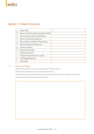 Section 1: Project Overview
Describe the purpose / need / rationale/objective for the project.
What need/problem is this project designed to address?
How does the proposal relate to other relevant national development strategies and policies?
How was the need for this project determined?
1.1 Statement of Purpose
Guidelines (2016-2020) | 32
a. Project Title
b. Name of Project Implementing Agency (PIA):
c. Name of Sector Skill Councils (SSCs):
d. Name of mobilisation Agencies:
e. Name of RPL Facilitators’ Organizations :
f. Name of Assessment Agencies:
g. Project Locations:
h. Proposed Start Date:
i. Proposed End Date:
j. Project Duration (maximum 1 year):
k. Total Targets Required:
l. Job Role(s):
 