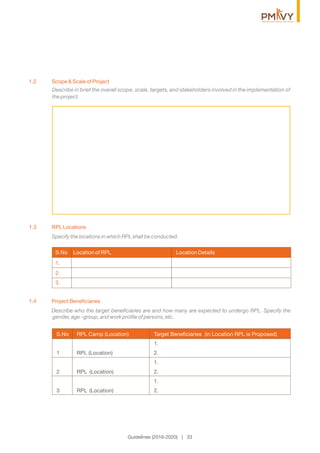 Describe in brief the overall scope, scale, targets, and stakeholders involved in the implementation of
the project.
1.2 Scope & Scale of Project
1.3 RPLLocations
Specify the locations in which RPL shall be conducted.
Guidelines (2016-2020) | 33
1.4 Project Beneﬁciaries
Describe who the target beneﬁciaries are and how many are expected to undergo RPL. Specify the
gender, age –group, and work proﬁle of persons, etc.
S.No RPL Camp (Location) Target Beneﬁciaries (in Location RPL is Proposed)
1.
1 RPL (Location) 2.
1.
2 RPL (Location) 2.
1.
3 RPL (Location) 2.
S.No Location of RPL Location Details
1.
2.
3.
 