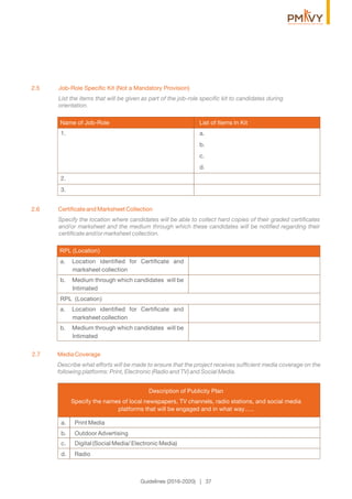 2.6 Certiﬁcate and Marksheet Collection
Specify the location where candidates will be able to collect hard copies of their graded certiﬁcates
and/or marksheet and the medium through which these candidates will be notiﬁed regarding their
certiﬁcate and/or marksheet collection.
2.5 Job-Role Speciﬁc Kit (Not a Mandatory Provision)
List the items that will be given as part of the job-role speciﬁc kit to candidates during
orientation.
1. a.
b.
c.
d.
2.
3.
Name of Job-Role List of Items ln Kit
RPL (Location)
a. Location identiﬁed for Certiﬁcate and
marksheet collection
b. Medium through which candidates will be
Intimated
RPL (Location)
a. Location identiﬁed for Certiﬁcate and
marksheet collection
b. Medium through which candidates will be
Intimated
Guidelines (2016-2020) | 37
2.7 Media Coverage
Describe what efforts will be made to ensure that the project receives sufﬁcient media coverage on the
following platforms: Print, Electronic (Radio and TV) and Social Media.
a. Print Media
b. Outdoor Advertising
c. Digital (Social Media/ Electronic Media)
d. Radio
Description of Publicity Plan
Specify the names of local newspapers, TV channels, radio stations, and social media
platforms that will be engaged and in what way…..
 