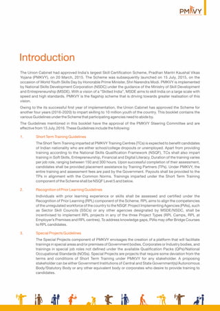Introduction
The Union Cabinet had approved India’s largest Skill Certiﬁcation Scheme, Pradhan Mantri Kaushal Vikas
Yojana (PMKVY), on 20 March, 2015. The Scheme was subsequently launched on 15 July, 2015, on the
occasion of World Youth Skills Day by Honorable Prime Minister, Shri Narendra Modi. PMKVY is implemented
by National Skills Development Corporation (NSDC) under the guidance of the Ministry of Skill Development
and Entrepreneurship (MSDE). With a vision of a “Skilled India”, MSDE aims to skill India on a large scale with
speed and high standards. PMKVY is the ﬂagship scheme that is driving towards greater realisation of this
vision.
Owing to the its successful ﬁrst year of implementation, the Union Cabinet has approved the Scheme for
another four years (2016-2020) to impart skilling to 10 million youth of the country. This booklet contains the
various Guidelines under the Scheme that participating agencies need to abide by.
The Guidelines mentioned in this booklet have the approval of the PMKVY Steering Committee and are
effective from 15 July, 2016. These Guidelines include the following:
1. Short Term Training Guidelines
The Short Term Training imparted at PMKVY Training Centres (TCs) is expected to beneﬁt candidates
of Indian nationality who are either school/college dropouts or unemployed. Apart from providing
training according to the National Skills Qualiﬁcation Framework (NSQF), TCs shall also impart
training in Soft Skills, Entrepreneurship, Financial and Digital Literacy. Duration of the training varies
per job role, ranging between 150 and 300 hours. Upon successful completion of their assessment,
candidates shall be provided placement assistance by Training Partners (TPs). Under PMKVY, the
entire training and assessment fees are paid by the Government. Payouts shall be provided to the
TPs in alignment with the Common Norms. Trainings imparted under the Short Term Training
component of the Scheme shall be NSQF Level 5 and below.
2. Recognition of Prior Learning Guidelines
Individuals with prior learning experience or skills shall be assessed and certiﬁed under the
Recognition of Prior Learning (RPL) component of the Scheme. RPL aims to align the competencies
of the unregulated workforce of the country to the NSQF. Project Implementing Agencies (PIAs), such
as Sector Skill Councils (SSCs) or any other agencies designated by MSDE/NSDC, shall be
incentivised to implement RPL projects in any of the three Project Types (RPL Camps, RPL at
Employer’s Premises and RPL centres). To address knowledge gaps, PIAs may offer Bridge Courses
to RPL candidates.
3. Special Projects Guidelines
The Special Projects component of PMKVY envisages the creation of a platform that will facilitate
trainings in special areas and/or premises of Government bodies, Corporates or Industry bodies, and
trainings in special job roles not deﬁned under the available Qualiﬁcation Packs (QPs)/National
Occupational Standards (NOSs). Special Projects are projects that require some deviation from the
terms and conditions of Short Term Training under PMKVY for any stakeholder. A proposing
stakeholder can be either Government Institutions of Central and State Government(s)/Autonomous
Body/Statutory Body or any other equivalent body or corporates who desire to provide training to
candidates.
 