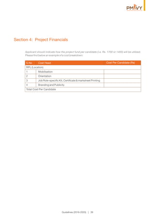 Section 4: Project Financials
Applicant should indicate how the project fund per candidate (i.e. Rs. 1700 or 1400) will be utilized.
Please ﬁnd below an example of a cost breakdown:
Cost Per Candidate (Rs)S.No Cost Head
Guidelines (2016-2020) | 39
RPL (Location)
1 Mobilisation
2 Orientation
3 Job Role-speciﬁc Kit, Certiﬁcate & marksheet Printing
4 Branding and Publicity
Total Cost Per Candidate
 