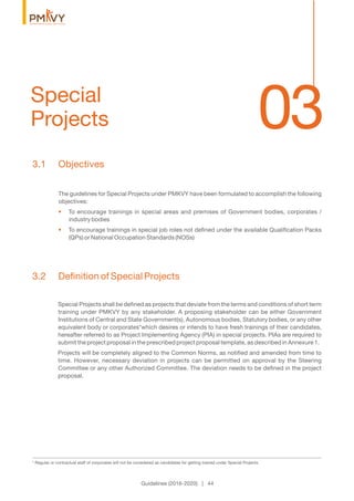 03Special
Projects
Guidelines (2016-2020) | 44
3.1 Objectives
The guidelines for Special Projects under PMKVY have been formulated to accomplish the following
objectives:
To encourage trainings in special areas and premises of Government bodies, corporates /•
industry bodies
To encourage trainings in special job roles not deﬁned under the available Qualiﬁcation Packs•
(QPs) or National Occupation Standards (NOSs)
3.2 Deﬁnition of Special Projects
Special Projects shall be deﬁned as projects that deviate from the terms and conditions of short term
training under PMKVY by any stakeholder. A proposing stakeholder can be either Government
Institutions of Central and State Government(s), Autonomous bodies, Statutory bodies, or any other
equivalent body or corporates*which desires or intends to have fresh trainings of their candidates,
hereafter referred to as Project Implementing Agency (PIA) in special projects. PIAs are required to
submit the project proposal in the prescribed project proposal template, as described in Annexure 1.
Projects will be completely aligned to the Common Norms, as notiﬁed and amended from time to
time. However, necessary deviation in projects can be permitted on approval by the Steering
Committee or any other Authorized Committee. The deviation needs to be deﬁned in the project
proposal.
* Regular or contractual staff of corporates will not be considered as candidates for getting trained under Special Projects.
 