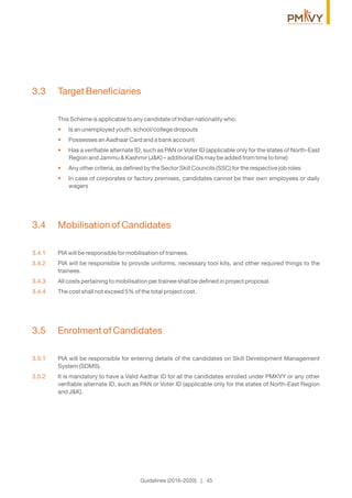 3.3 Target Beneﬁciaries
This Scheme is applicable to any candidate of Indian nationality who:
Is an unemployed youth, school/college dropouts•
Possesses an Aadhaar Card and a bank account•
Has a veriﬁable alternate ID, such as PAN or Voter ID (applicable only for the states of North-East•
Region and Jammu & Kashmir (J&K) – additional IDs may be added from time to time)
Any other criteria, as deﬁned by the Sector Skill Councils (SSC) for the respective job roles•
In case of corporates or factory premises, candidates cannot be their own employees or daily•
wagers
3.4 Mobilisation of Candidates
3.4.1 PIA will be responsible for mobilisation of trainees.
3.4.2 PIA will be responsible to provide uniforms, necessary tool kits, and other required things to the
trainees.
3.4.3 All costs pertaining to mobilisation per trainee shall be deﬁned in project proposal.
3.4.4 The cost shall not exceed 5% of the total project cost.
3.5 Enrolment of Candidates
3.5.1 PIA will be responsible for entering details of the candidates on Skill Development Management
System (SDMS).
3.5.2 It is mandatory to have a Valid Aadhar ID for all the candidates enrolled under PMKVY or any other
veriﬁable alternate ID, such as PAN or Voter ID (applicable only for the states of North-East Region
and J&K).
Guidelines (2016-2020) | 45
 