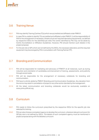 3.6 Training Venue
3.6.1 PIA may identify Training Centres (TCs) which are accredited and afﬁliated under PMKVY.
3.6.2 In case PIA is unable to identify TCs accredited and afﬁliated under PMKVY, it will be responsibility of
PIA for the arrangement of necessary infrastructure and required laboratory/equipments, as deﬁned
by respective SSCs for the identiﬁed job roles.The centre identiﬁed by PIA may not be abide by
Centre Accreditation or Afﬁliation Guidelines. However, PIA should mention such details in the
project proposal.
3.6.3 For the job role or QPs which are not deﬁned by the SSCs, the necessary laboratory and the required
equipment may be arranged by PIA in consultation with Training Partner (TP).
3.7 Branding and Communication
3.7.1 PIA will be responsible for marketing and advocacy of PMKVY at all instances, such as during
induction and orientation of candidates,commencement of training, assessments, and publicity
through social media.
3.7.2 PIA will be responsible for the arrangement of necessary collaterals for branding and
communication.
3.7.3 PIA have to strictly abide by PMKVY Branding and Communication Guidelines. Any deviation from
the norms may result in cancellation of project or any other action decided by the management.
3.7.4 All the latest communication and branding collaterals would be exclusively available on
www.pmkvyofﬁcial.org.
3.8 Curriculum
3.8.1 PIA needs to follow the curriculum prescribed by the respective SSCs for the speciﬁc job role
selected for training.
3.8.2 PIA can also choose a competent agency to develop the curriculum, wherever relevant curriculum for
QP/job role is not deﬁned by SSCs. The details of such competent agency must be mentioned in
project proposal along with the detailed curriculum.
Guidelines (2016-2020) | 46
 