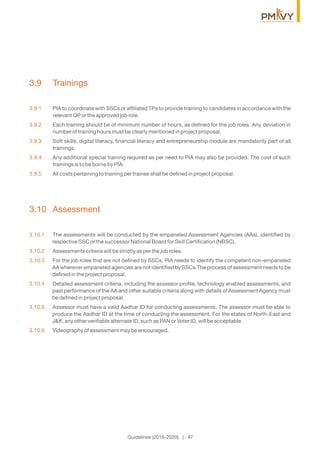 3.9 Trainings
3.9.1 PIA to coordinate with SSCs or afﬁliated TPs to provide training to candidates in accordance with the
relevant QP or the approved job role.
3.9.2 Each training should be of minimum number of hours, as deﬁned for the job roles. Any deviation in
number of training hours must be clearly mentioned in project proposal.
3.9.3 Soft skills, digital literacy, ﬁnancial literacy and entrepreneurship module are mandatorily part of all
trainings.
3.9.4 Any additional special training required as per need to PIA may also be provided. The cost of such
trainings is to be borne by PIA.
3.9.5 All costs pertaining to training per trainee shall be deﬁned in project proposal.
3.10 Assessment
3.10.1 The assessments will be conducted by the empaneled Assessment Agencies (AAs), identiﬁed by
respective SSC or the successor National Board for Skill Certiﬁcation (NBSC).
3.10.2 Assessments criteria will be strictly as per the job roles.
3.10.3 For the job roles that are not deﬁned by SSCs, PIA needs to identify the competent non-empaneled
AA wherever empaneled agencies are not identiﬁed by SSCs.The process of assessment needs to be
deﬁned in the project proposal.
3.10.4 Detailed assessment criteria, including the assessor proﬁle, technology enabled assessments, and
past performance of the AA and other suitable criteria along with details of Assessment Agency must
be deﬁned in project proposal.
3.10.5 Assessor must have a valid Aadhar ID for conducting assessments. The assessor must be able to
produce the Aadhar ID at the time of conducting the assessment. For the states of North-East and
J&K, any other veriﬁable alternate ID, such as PAN or Voter ID, will be acceptable.
3.10.6 Videography of assessment may be encouraged.
Guidelines (2016-2020) | 47
 