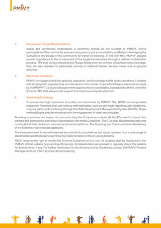 4. Kaushal and Rozgar Mela Guidelines
Social and community mobilisation is extremely critical for the success of PMKVY. Active
participation of the community ensures transparency and accountability, and helps in leveraging the
cumulative knowledge of the community for better functioning. In line with this, PMKVY assigns
special importance to the involvement of the target beneﬁciaries through a deﬁned mobilisation
process. TPs shall conduct Kaushal and Rozgar Melas every six months with press/media coverage;
they are also required to participate actively in National Career Service melas and on-ground
activities.
5. Placement Guidelines
PMKVY envisages to link the aptitude, aspiration, and knowledge of the skilled workforce it creates
with employment opportunities and demands in the market. Every effort thereby needs to be made
by the PMKVY TCs to provide placement opportunities to candidates, trained and certiﬁed under the
Scheme. TPs shall also provide support to entrepreneurship development.
6. Monitoring Guidelines
To ensure that high standards of quality are maintained by PMKVY TCs, NSDC and empaneled
Inspection Agencies shall use various methodologies, such as self-audit reporting, call validations,
surprise visits, and monitoring through the Skills Development Management System (SDMS). These
methodologies shall be enhanced with the engagement of latest technologies.
Branding is an important aspect of communicating the Scheme accurately. All the TCs need to brand their
centres and promotional activities in accordance with these Guidelines. The TCs shall also promote activities
conducted at their centres on various social media platforms. The Branding and Communications Guidelines
of the Scheme shall be issued seperately.
The aforementioned Scheme Guidelines are a result of consultations and inputs received from a wide range of
stakeholders and the lessons learnt during implementation of the on-going Scheme.
NSDC reserves the right to modify the Scheme Guidelines at any time. All updates shall be displayed on the
PMKVY ofﬁcial website (www.pmkvyofﬁcial.org). All stakeholders are advised to regularly check the website
for amendments, if any. For further clariﬁcation on the Scheme and its Guidelines, contact the PMKVY Project
Management Unit (PMU) at pmkvy@nsdcindia.org.
 