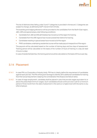 The list of districts/cities falling under X and Y categories is provided in Annexure 2. Categories are
subject to change, as deﬁned by DoPT, Government of India.
The boarding and lodging allowance will be provided to the candidates from the North-East region,
J&K, LWE and special areas under following conditions:
Candidate from J&K and NE (all 8 states) has moved out of the region for training•
Candidate from the LWE regions has moved outside their district for training•
Candidates residing in special areas have moved out of the region•
PWD candidates undertaking residential course will be made payout irrespective of the region•
The payouts will be calculated based on the number of training days and two days of assessment.
Training period will be calculated on the basis of the number of hours of training in a day (at least
4 hours in a day).
In case of residential batches, the training period would be calculated on the basis of 8 hours per day.
3.14 Placement
3.14.1 In case PIA is a Corporate or Industry body, PIA has to clearly deﬁne the requirement of candidates
against each job role. The PIA will be given leverage to identify 30% additional candidates for training
than their actual requirement, keeping into consideration the dropout and failure ratios.
3.14.2 In case of wage employment, candidate shall be placed in jobs that provide wages equivalent to or
above the prescribed minimum wages. Such candidates should continue to be in job for a minimum
period of three month from the date of placement in the same or a higher level with the same or any
other employer.
Guidelines (2016-2020) | 49
 