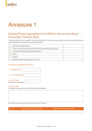 Detailed Project Application Form (PAF) for Government Body /
Corporates / Industry Body
This application form is meant for Government bodies, Corporates, and Industry bodies, hereafter referred to
as PIA, applying for Special Projects under PMKVY.
a. Name of the Organisation
b. Type of organisation (Government body/Corporate/Industry body)
c. Location of Infrastructure and equipment
d. State
e. District
f. Usable area for training space (in sq. ft.)
Number of Candidates to be trained
1. Recognized
2. To be recognized
st
For the 1 Case
Number of candidates
nd
For the 2 Case
Strategy for recognition and mobilisation of candidates:
Annexure 1
Guidelines (2016-2020) | 50
Recognition strategy and mobilisation strategy with timelines.
Sr. No. Mobilisation cost per candidateTentative number of candidates
 