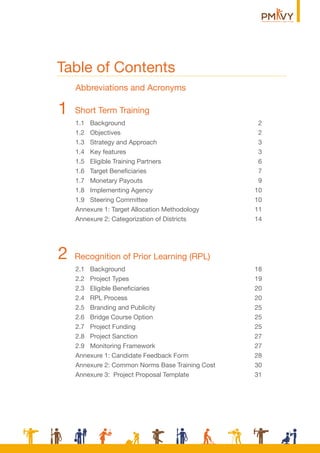Table of Contents
Short Term Training1
1.1 Background 2
1.2 Objectives 2
1.3 Strategy and Approach 3
1.4 Key features 3
1.5 Eligible Training Partners 6
1.6 Target Beneﬁciaries 7
1.7 Monetary Payouts 9
1.8 Implementing Agency 10
1.9 Steering Committee 10
Annexure 1: Target Allocation Methodology 11
Annexure 2: Categorization of Districts 14
Recognition of Prior Learning (RPL)2
2.1 Background 18
2.2 Project Types 19
2.3 Eligible Beneﬁciaries 20
2.4 RPL Process 20
2.5 Branding and Publicity 25
2.6 Bridge Course Option 25
2.7 Project Funding 25
2.8 Project Sanction 27
2.9 Monitoring Framework 27
Annexure 1: Candidate Feedback Form 28
Annexure 2: Common Norms Base Training Cost 30
Annexure 3: Project Proposal Template 31
Abbreviations and Acronyms
 