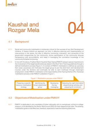 04Kaushal and
Rozgar Mela
Guidelines (2016-2020) | 58
4.1 Background
4.1.1 Social and community mobilisation is extremely critical for the success of any Skill Development
initiative. It fosters bottom-up approach not only in effective planning and implementation of
interventions in the space, but also in effective monitoring, evaluation, and ownership of the
government programmes by the community. Active participation of the community ensures
transparency and accountability, and helps in leveraging the cumulative knowledge of the
community for better functioning.
4.1.2 In line with the above, Pradhan Mantri Kaushal Vikas Yojana (PMKVY) assigns special importance to
the involvement of the target beneﬁciaries (as stated in the Short Term Training guidelines) through a
deﬁned mobilisation process (Figure-1). In context of PMKVY, mobilisation is deﬁned as a process
that raises awareness and motivates the target group to join the short-term skill development
courses under the Scheme and eventually be able to earn livelihood through meaningful
employment. Under PMKVY, mobilisation is the responsibility of the Training Partner (TP). The broad
mobilisation process under PMKVY is detailed in Figure-1.
Preparing a speciﬁc
resource mobilisation
strategy
Identifying the
broad stakeholder
group
Developing
the key
messaging
Selecting the right information
disseminating vehicles and
preparing for enrolment
Figure 1- Mobilisation process under PMKVY
4.2 Objectives of Mobilisation under PMKVY
4.2.1 PMKVY is applicable to any candidate of Indian nationality who is unemployed, school or college
dropout, or as identiﬁed by the Sector Skill Council (SSC) for their respective job roles. The existing
mobilisation goals to that effect are, therefore, expected to meet the following objectives:
 