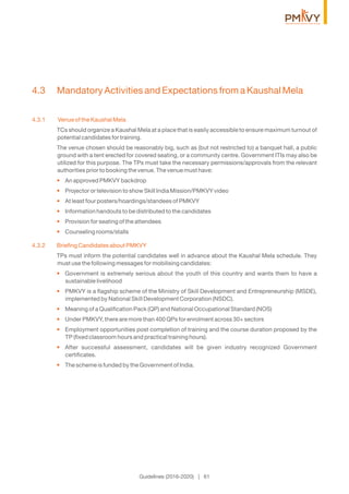 Guidelines (2016-2020) | 61
4.3 Mandatory Activities and Expectations from a Kaushal Mela
4.3.1 Venue of the Kaushal Mela
TCs should organize a Kaushal Mela at a place that is easily accessible to ensure maximum turnout of
potential candidates for training.
The venue chosen should be reasonably big, such as (but not restricted to) a banquet hall, a public
ground with a tent erected for covered seating, or a community centre. Government ITIs may also be
utilized for this purpose. The TPs must take the necessary permissions/approvals from the relevant
authorities prior to booking the venue. The venue must have:
An approved PMKVY backdrop•
Projector or television to show Skill India Mission/PMKVY video•
At least four posters/hoardings/standees of PMKVY•
Information handouts to be distributed to the candidates•
Provision for seating of the attendees•
Counseling rooms/stalls•
4.3.2 Brieﬁng Candidates about PMKVY
TPs must inform the potential candidates well in advance about the Kaushal Mela schedule. They
must use the following messages for mobilising candidates:
Government is extremely serious about the youth of this country and wants them to have a•
sustainable livelihood
PMKVY is a ﬂagship scheme of the Ministry of Skill Development and Entrepreneurship (MSDE),•
implemented by National Skill Development Corporation (NSDC).
Meaning of a Qualiﬁcation Pack (QP) and National Occupational Standard (NOS)•
Under PMKVY, there are more than 400 QPs for enrolment across 30+ sectors•
Employment opportunities post completion of training and the course duration proposed by the•
TP (ﬁxed classroom hours and practical training hours).
After successful assessment, candidates will be given industry recognized Government•
certiﬁcates.
The scheme is funded by the Government of India.•
 