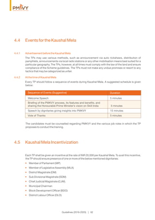 Guidelines (2016-2020) | 62
4.4 Events for the Kaushal Mela
4.4.1 Advertisement before the Kaushal Mela
The TPs may use various methods, such as announcement via auto rickshaws, distribution of
pamphlets, announcements via local radio stations or any other mobilisation means best suited for a
particular geography. The TPs, however, at all times must comply with the law of the land and ensure
compliance of the Scheme guidelines. The TPs must not make any undue promises or resort to any
tactics that may be categorized as unfair.
4.4.2 At the time of Kaushal Mela
Every TP should follow a sequence of events during Kaushal Mela. A suggested schedule is given
below:
DurationSequence of Events (Suggestive)
The candidates must be counselled regarding PMKVY and the various job roles in which the TP
proposes to conduct the training.
4.5 Kaushal Mela Incentivization
Each TP shall be given an incentive at the rate of INR 20,000 per Kaushal Mela. To avail this incentive,
the TP should ensure presence of one or more of the below mentioned dignitaries:
Member of Parliament (MP)•
Member of Legislative Assembly (MLA)•
District Magistrate (DM)•
Sub Divisional Magistrate (SDM)•
Chief Judicial Magistrate (CJM).•
Municipal Chairman•
Block Development Ofﬁcer (BDO)•
District Labour Ofﬁcer (DLO)•
Welcome Speech 5 minutes
Brieﬁng of the PMKVY process, its features and beneﬁts, and
sharing the Honourable Prime Minister’s vision on Skill India 5 minutes
Speech by dignitaries giving insights into PMKVY 15 minutes
Vote of Thanks 5 minutes
 