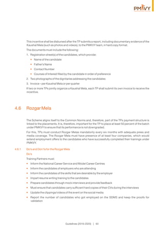 Guidelines (2016-2020) | 63
This incentive shall be disbursed after the TP submits a report, including documentary evidence of the
Kaushal Mela (such as photos and videos), to the PMKVY team, in hard copy format.
The documents must include the following:
1. Registration sheet(s) of the candidates, which provide:
Name of the candidate•
Father’s Name•
Contact Number•
Courses of Interest ﬁlled by the candidate in order of preference•
2. Two photographs of the dignitaries addressing the candidates
3. Invoice – per Kaushal Mela or per quarter
If two or more TPs jointly organize a Kaushal Mela, each TP shall submit its own invoice to receive the
incentive.
4.6 Rozgar Mela
The Scheme aligns itself to the Common Norms and, therefore, part of the TPs payment structure is
linked to the placements. It is, therefore, important for the TP to place at least 50 percent of the batch
under PMKVY to ensure that its performance is not downgraded.
For this, TPs must conduct Rozgar Melas mandatorily every six months with adequate press and
media coverage. The Rozgar Mela must have presence of at least four companies, which would
extend employment offers to the candidates who have successfully completed their trainings under
PMKVY.
4.6.1 Do’s and Don’ts for the Rozgar Mela
Do’s
Training Partners must:
Inform the National Career Service and Model Career Centres•
Inform the candidates of employers who are attending•
Inform the candidates of the skills that are desirable by the employer•
Impart resume writing training to the candidates•
Prepare candidates through mock interviews and provide feedback•
Must ensure that candidates carry sufﬁcient hard copies of their CVs during the interviews•
Update the clippings/videos of the event on the social media•
Report the number of candidates who got employed on the SDMS and keep the proofs for•
validation
 