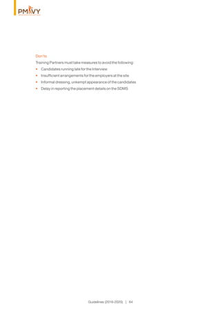 Guidelines (2016-2020) | 64
Don'ts
Training Partners must take measures to avoid the following:
Candidates running late for the Interview•
Insufﬁcient arrangements for the employers at the site•
Informal dressing, unkempt appearance of the candidates•
Delay in reporting the placement details on the SDMS•
 
