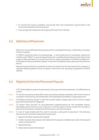 • To counsel the trained candidates and provide them with employment opportunities in the
concerned industries of the skill acquired.
• To encourage self-employment amongst youth to earn their livelihood.
5.3 Deﬁnition of Placement
Placement may be deﬁned as the process by which a candidate ﬁnds a job, or alternately, a company
ﬁnds an employee.
In PMKVY, placement refers to providing wage - or self-employment to candidates, trained and
certiﬁed under PMKVY. In case of wage employment, candidate shall be placed in jobs that provide
wages at least equivalent to or above the minimum wages prescribed in the Minimum Wage Act.
Candidates will be considered as “placed” if they fulﬁl the eligibility criteria adhering to the Common
Norms.
Apprenticeship will also be considered as similar to employment for the purpose of this program. A
separate detailed guideline will be circulated in near future with uploading of guidelines on NSDC
website.
5.4 Eligibility Criteria for Placement Payouts
A TC will be eligible to receive the last tranche of the payout linked to placement, if it fulﬁlls following
criteria:
5.4.1 TC should have placed at least 50% of the successfully certiﬁed candidates within three months of
completion of the training, with at least 50% of the total placed candidates in wage employment.
5.4.2 Candidates should be placed in jobs that provide wages at least equal to the minimum wages
prescribed as per Minimum Wage Act.
5.4.3 TC should make provision for post-placement support/tracking for the candidates placed.
Candidates should continue to be in jobs for a minimum period of three months from the date of
placement in the same or a higher level with the same or any other employer.
5.4.4 In case of wage employment,TCs need to provide a valid proof of placement. The following
documents are considered valid proof of employment:
Appointment letter issued by the employer•
A letter issued by the employer with details like the placed candidate name, date of joining and•
cost to company (CTC)
Salary certiﬁcate•
Salary slips issued by the employer•
Guidelines (2016-2020) | 67
 