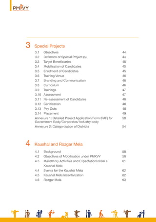 Kaushal and Rozgar Mela4
Special Projects3
3.1 Objectives 44
3.2 Deﬁnition of Special Project (s) 44
3.3 Target Beneﬁciaries 45
3.4 Mobilisation of Candidates 45
3.5 Enrolment of Candidates 45
3.6 Training Venue 46
3.7 Branding and Communication 46
3.8 Curriculum 46
3.9 Trainings 47
3.10 Assessment 47
3.11 Re-assessment of Candidates 48
3.12 Certiﬁcation 48
3.13 Pay Outs 48
3.14 Placement 49
Annexure 1: Detailed Project Application Form (PAF) for 50
Government Body/Corporates/ Industry body
Annexure 2: Categorization of Districts 54
4.1 Background 58
4.2 Objectives of Mobilisation under PMKVY 58
4.3 Mandatory Activities and Expectations from a 61
Kaushal Mela
4.4 Events for the Kaushal Mela 62
4.5 Kaushal Mela Incentivization 62
4.6 Rozgar Mela 63
 