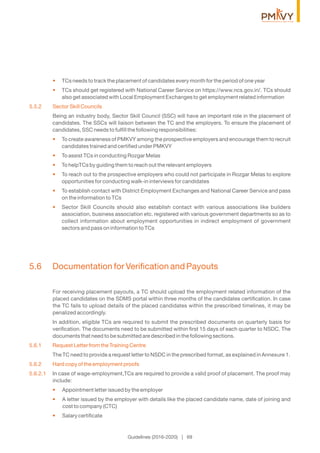 TCs needs to track the placement of candidates every month for the period of one year•
TCs should get registered with National Career Service on https://www.ncs.gov.in/. TCs should•
also get associated with Local Employment Exchanges to get employment related information
5.5.2 Sector Skill Councils
Being an industry body, Sector Skill Council (SSC) will have an important role in the placement of
candidates. The SSCs will liaison between the TC and the employers. To ensure the placement of
candidates, SSC needs to fulﬁll the following responsibilities:
To create awareness of PMKVY among the prospective employers and encourage them to recruit•
candidates trained and certiﬁed under PMKVY
To assist TCs in conducting Rozgar Melas•
To helpTCs by guiding them to reach out the relevant employers•
To reach out to the prospective employers who could not participate in Rozgar Melas to explore•
opportunities for conducting walk-in interviews for candidates
To establish contact with District Employment Exchanges and National Career Service and pass•
on the information to TCs
Sector Skill Councils should also establish contact with various associations like builders•
association, business association etc. registered with various government departments so as to
collect information about employment opportunities in indirect employment of government
sectors and pass on information to TCs
5.6 Documentation for Veriﬁcation and Payouts
For receiving placement payouts, a TC should upload the employment related information of the
placed candidates on the SDMS portal within three months of the candidates certiﬁcation. In case
the TC fails to upload details of the placed candidates within the prescribed timelines, it may be
penalized accordingly.
In addition, eligible TCs are required to submit the prescribed documents on quarterly basis for
veriﬁcation. The documents need to be submitted within ﬁrst 15 days of each quarter to NSDC. The
documents that need to be submitted are described in the following sections.
5.6.1 Request Letter from the Training Centre
The TC need to provide a request letter to NSDC in the prescribed format, as explained in Annexure 1.
5.6.2 Hard copy of the employment proofs
5.6.2.1 In case of wage-employment,TCs are required to provide a valid proof of placement. The proof may
include:
Appointment letter issued by the employer•
A letter issued by the employer with details like the placed candidate name, date of joining and•
cost to company (CTC)
Salary certiﬁcate•
Guidelines (2016-2020) | 69
 