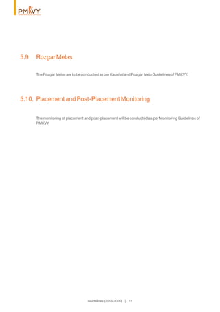 5.9 Rozgar Melas
The Rozgar Melas are to be conducted as per Kaushal and Rozgar Mela Guidelines of PMKVY.
5.10. Placement and Post-Placement Monitoring
The monitoring of placement and post-placement will be conducted as per Monitoring Guidelines of
PMKVY.
Guidelines (2016-2020) | 72
 