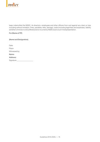 keep indemniﬁed the NSDC, its directors, employees and other ofﬁcers from and against any claim or loss
including without limitation, ﬁnes, penalties, fees, damage, costs (including legal fees and expenses), liability
(whether criminal or civil) suffered and/or incurred by NSDC due to such misrepresentation.
For (Name of TP)
(Name and Designation)
Date:
Place:
Witnessed by:
Name:
Address:
Signature ___________________
Guidelines (2016-2020) | 76
 