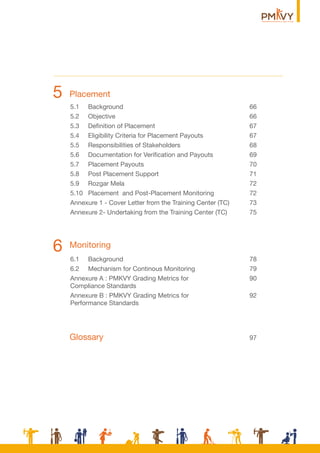 Monitoring
5.1 Background 66
5.2 Objective 66
5.3 Deﬁnition of Placement 67
5.4 Eligibility Criteria for Placement Payouts 67
5.5 Responsibilities of Stakeholders 68
5.6 Documentation for Veriﬁcation and Payouts 69
5.7 Placement Payouts 70
5.8 Post Placement Support 71
5.9 Rozgar Mela 72
5.10 Placement and Post-Placement Monitoring 72
Annexure 1 - Cover Letter from the Training Center (TC) 73
Annexure 2- Undertaking from the Training Center (TC) 75
6.1 Background 78
6.2 Mechanism for Continous Monitoring 79
Annexure A : PMKVY Grading Metrics for 90
Compliance Standards
Annexure B : PMKVY Grading Metrics for 92
Performance Standards
6
Placement5
Glossary 97
 