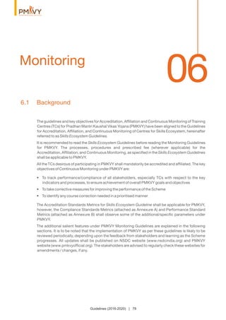 06Monitoring
Guidelines (2016-2020) | 78
6.1 Background
The guidelines and key objectives for Accreditation, Afﬁliation and Continuous Monitoring of Training
Centres (TCs) for Pradhan Mantri Kaushal Vikas Yojana (PMKVY) have been aligned to the Guidelines
for Accreditation, Afﬁliation, and Continuous Monitoring of Centres for Skills Ecosystem, hereinafter
referred to as Skills Ecosystem Guidelines.
It is recommended to read the Skills Ecosystem Guidelines before reading the Monitoring Guidelines
for PMKVY. The processes, procedures and prescribed fee (wherever applicable) for the
Accreditation, Afﬁliation, and Continuous Monitoring, as speciﬁed in the Skills Ecosystem Guidelines
shall be applicable to PMKVY.
All the TCs desirous of participating in PMKVY shall mandatorily be accredited and afﬁliated. The key
objectives of Continuous Monitoring under PMKVY are:
• To track performance/compliance of all stakeholders, especially TCs with respect to the key
indicators and processes, to ensure achievement of overall PMKVY goals and objectives
• To take corrective measures for improving the performance of the Scheme
• To identify any course correction needed in a prioritised manner
The Accreditation Standards Metrics for Skills Ecosystem Guideline shall be applicable for PMKVY,
however, the Compliance Standards Metrics (attached as Annexure A) and Performance Standard
Metrics (attached as Annexure B) shall observe some of the additional/speciﬁc parameters under
PMKVY.
The additional salient features under PMKVY Monitoring Guidelines are explained in the following
sections. It is to be noted that the implementation of PMKVY as per these guidelines is likely to be
reviewed periodically, depending upon the feedback from stakeholders and learning as the Scheme
progresses. All updates shall be published on NSDC website (www.nsdcindia.org) and PMKVY
website (www.pmkvyofﬁcial.org). The stakeholders are advised to regularly check these websites for
amendments / changes, if any.
 